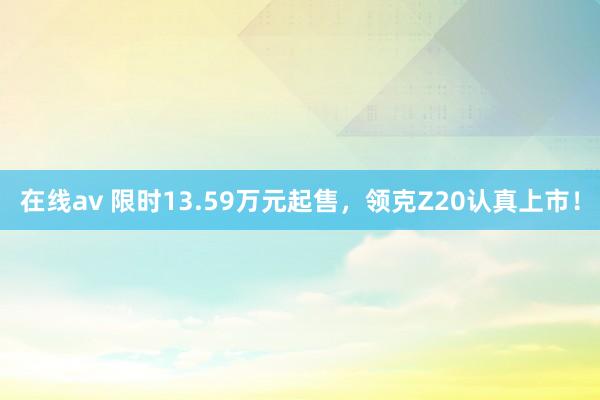 在线av 限时13.59万元起售，领克Z20认真上市！