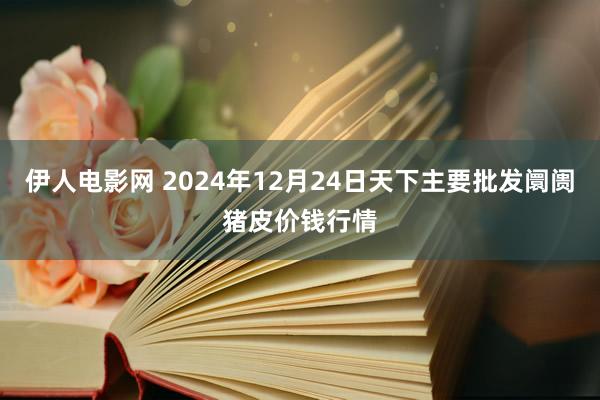 伊人电影网 2024年12月24日天下主要批发阛阓猪皮价钱行情