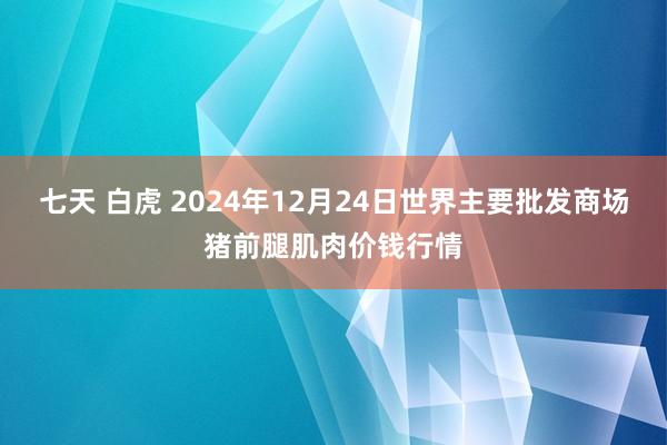 七天 白虎 2024年12月24日世界主要批发商场猪前腿肌肉价钱行情