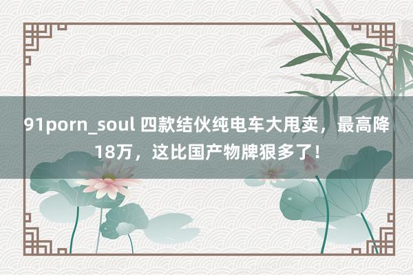 91porn_soul 四款结伙纯电车大甩卖，最高降18万，这比国产物牌狠多了！
