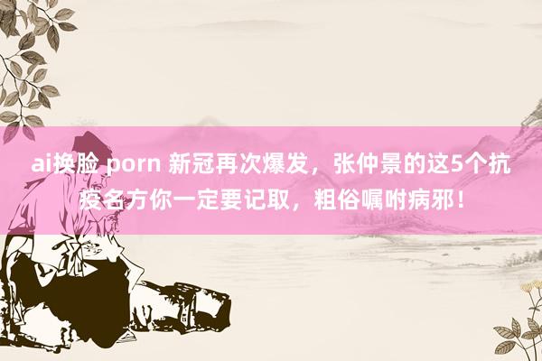 ai换脸 porn 新冠再次爆发,张仲景的这5个抗疫名方你一定要记取,粗俗嘱咐病邪!