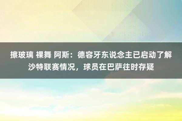 擦玻璃 裸舞 阿斯:德容牙东说念主已启动了解沙特联赛情况,球员在巴萨往时存疑