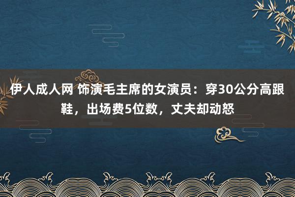伊人成人网 饰演毛主席的女演员：穿30公分高跟鞋，出场费5位数，丈夫却动怒