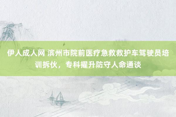 伊人成人网 滨州市院前医疗急救救护车驾驶员培训拆伙，专科擢升防守人命通谈