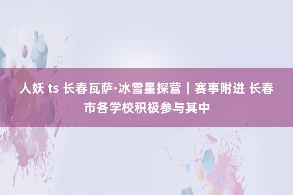 人妖 ts 长春瓦萨·冰雪星探营|赛事附进 长春市各学校积极参与其中