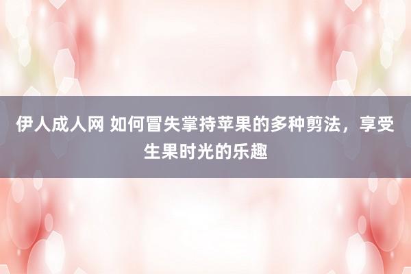 伊人成人网 如何冒失掌持苹果的多种剪法，享受生果时光的乐趣
