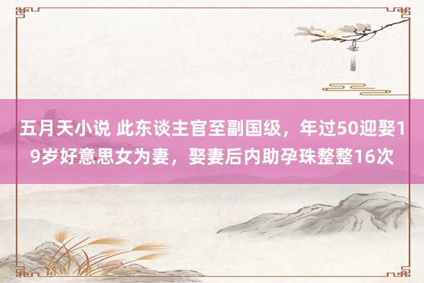 五月天小说 此东谈主官至副国级，年过50迎娶19岁好意思女为妻，娶妻后内助孕珠整整16次