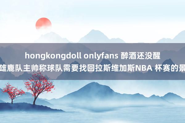 hongkongdoll onlyfans 醉酒还没醒？雄鹿队主帅称球队需要找回拉斯维加斯NBA 杯赛的景色