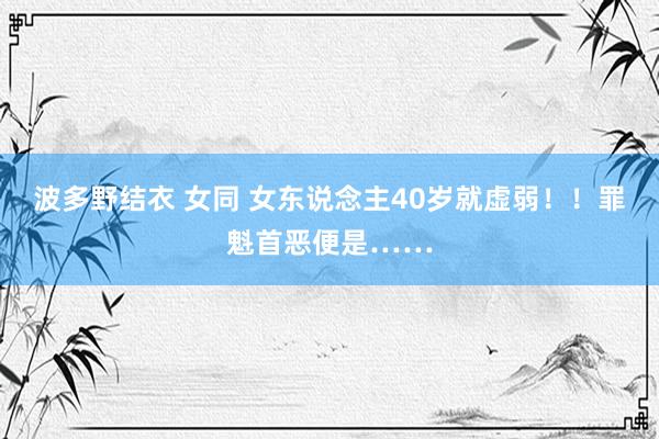 波多野结衣 女同 女东说念主40岁就虚弱！！罪魁首恶便是……