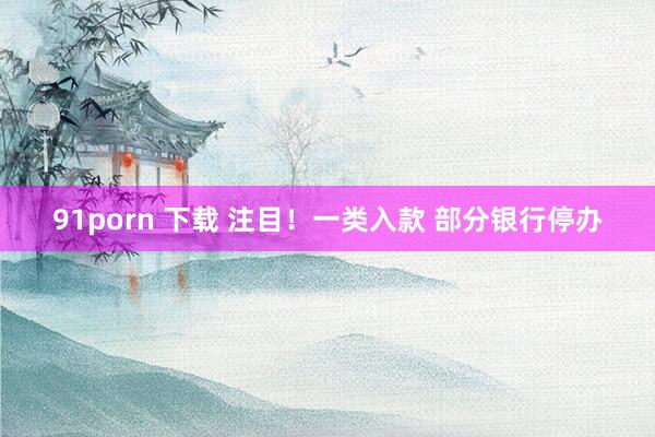 91porn 下载 注目！一类入款 部分银行停办