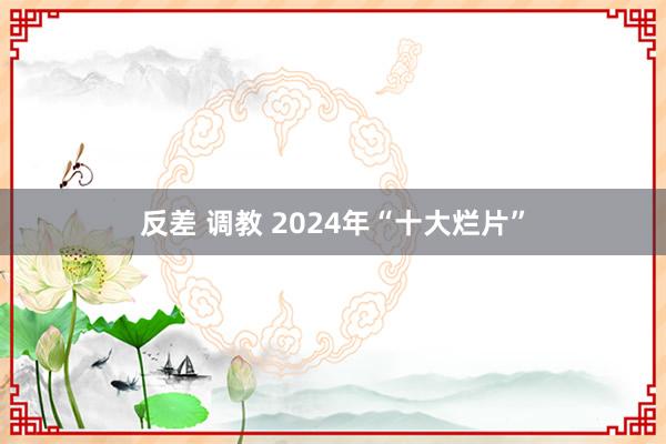 反差 调教 2024年“十大烂片”
