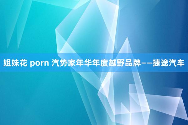姐妹花 porn 汽势家年华年度越野品牌——捷途汽车