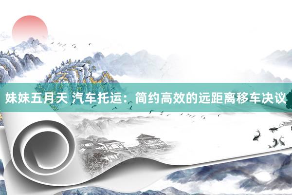 妹妹五月天 汽车托运：简约高效的远距离移车决议