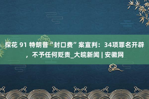 探花 91 特朗普“封口费”案宣判：34项罪名开辟，不予任何贬责_大皖新闻 | 安徽网