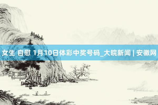 女生 自慰 1月10日体彩中奖号码_大皖新闻 | 安徽网