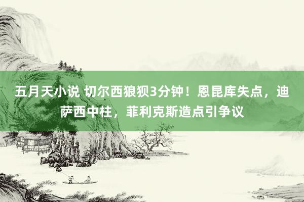 五月天小说 切尔西狼狈3分钟！恩昆库失点，迪萨西中柱，菲利克斯造点引争议