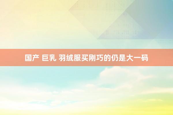 国产 巨乳 羽绒服买刚巧的仍是大一码