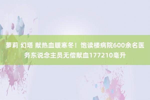 萝莉 幻塔 献热血暖寒冬！饱读楼病院600余名医务东说念主员无偿献血177210毫升