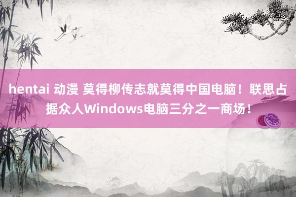 hentai 动漫 莫得柳传志就莫得中国电脑！联思占据众人Windows电脑三分之一商场！