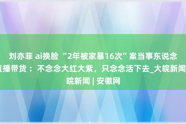 刘亦菲 ai换脸 “2年被家暴16次”案当事东说念主回复直播带货 ：不念念大红大紫，只念念活下去_大皖新闻 | 安徽网
