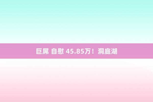 巨屌 自慰 45.85万！洞庭湖