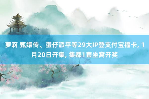 萝莉 甄嬛传、蛋仔派平等29大IP登支付宝福卡， 1月20日开集， 集都1套坐窝开奖