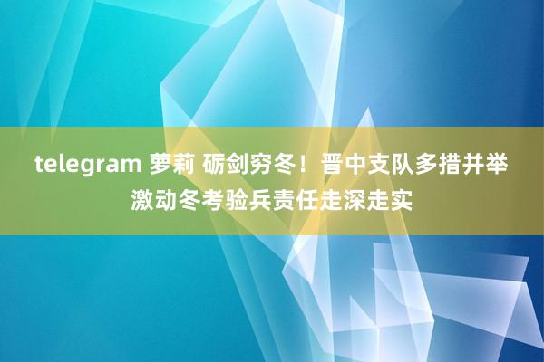 telegram 萝莉 砺剑穷冬！晋中支队多措并举激动冬考验兵责任走深走实