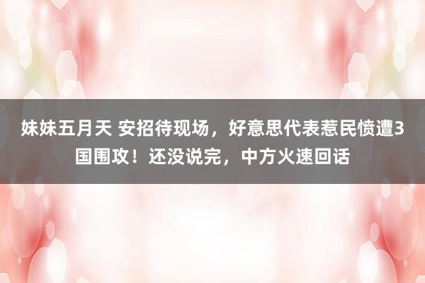 妹妹五月天 安招待现场，好意思代表惹民愤遭3国围攻！还没说完，中方火速回话