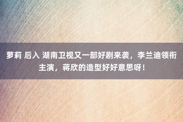 萝莉 后入 湖南卫视又一部好剧来袭，李兰迪领衔主演，蒋欣的造型好好意思呀！