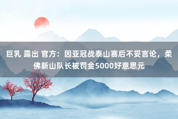 巨乳 露出 官方：因亚冠战泰山赛后不妥言论，柔佛新山队长被罚金5000好意思元