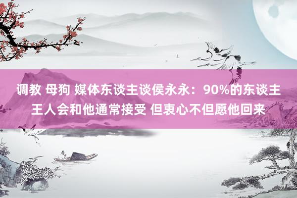 调教 母狗 媒体东谈主谈侯永永：90%的东谈主王人会和他通常接受 但衷心不但愿他回来