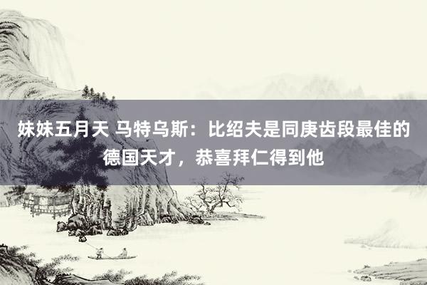 妹妹五月天 马特乌斯：比绍夫是同庚齿段最佳的德国天才，恭喜拜仁得到他