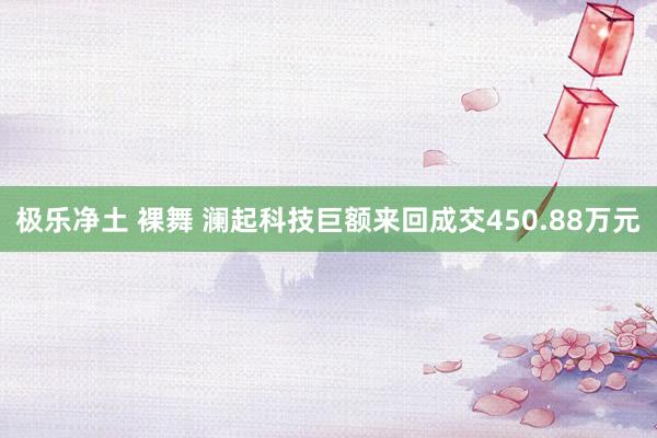 极乐净土 裸舞 澜起科技巨额来回成交450.88万元