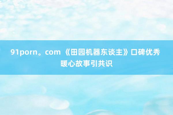 91porn。com 《田园机器东谈主》口碑优秀 暖心故事引共识