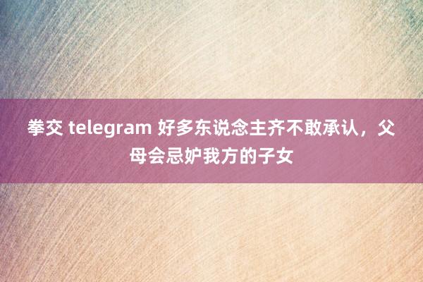 拳交 telegram 好多东说念主齐不敢承认，父母会忌妒我方的子女