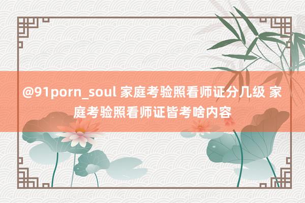 @91porn_soul 家庭考验照看师证分几级 家庭考验照看师证皆考啥内容