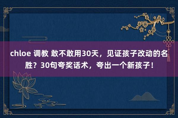 chloe 调教 敢不敢用30天，见证孩子改动的名胜？30句夸奖话术，夸出一个新孩子！