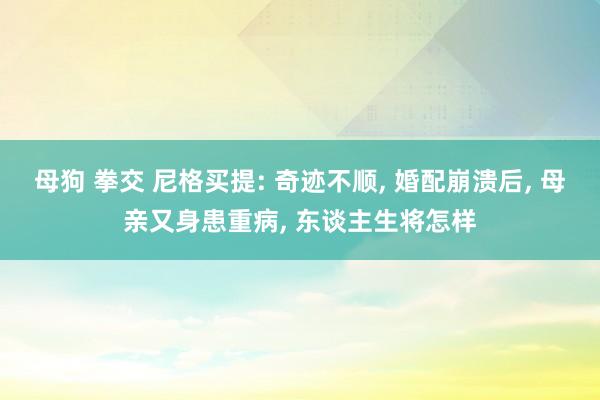 母狗 拳交 尼格买提: 奇迹不顺， 婚配崩溃后， 母亲又身患重病， 东谈主生将怎样