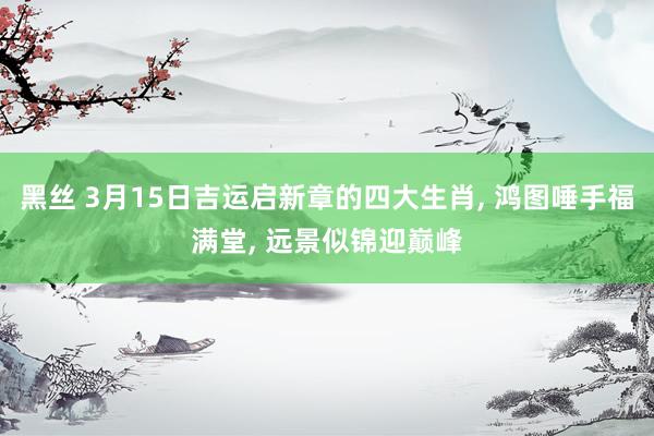黑丝 3月15日吉运启新章的四大生肖， 鸿图唾手福满堂， 远景似锦迎巅峰