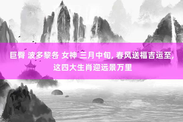 巨臀 波多黎各 女神 三月中旬， 春风送福吉运至， 这四大生肖迎远景万里