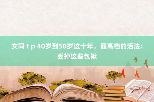 女同 t p 40岁到50岁这十年，最高档的活法：丢掉这些包袱