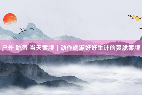 户外 跳蛋 当天案牍｜动作端淑好好生计的爽脆案牍