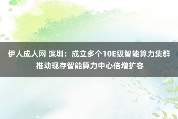 伊人成人网 深圳：成立多个10E级智能算力集群 推动现存智能算力中心倍增扩容