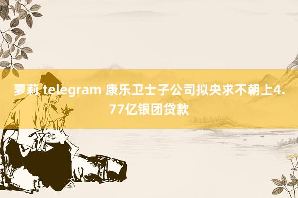 萝莉 telegram 康乐卫士子公司拟央求不朝上4.77亿银团贷款