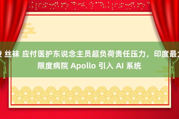 绫 丝袜 应付医护东说念主员超负荷责任压力，印度最大限度病院 Apollo 引入 AI 系统