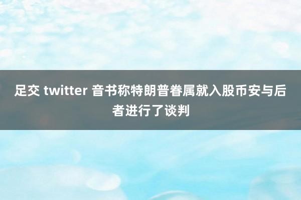 足交 twitter 音书称特朗普眷属就入股币安与后者进行了谈判
