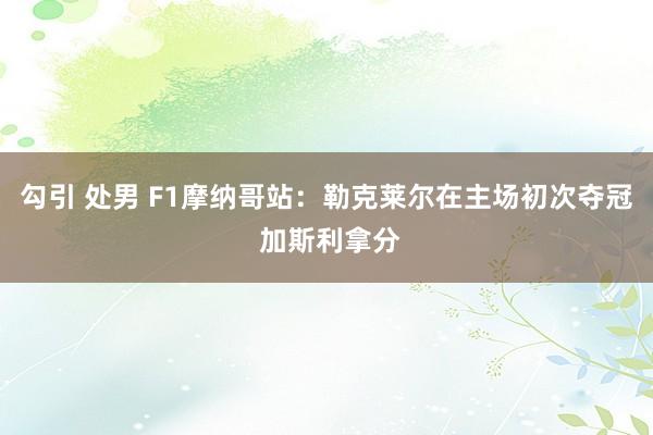 勾引 处男 F1摩纳哥站：勒克莱尔在主场初次夺冠 加斯利拿分