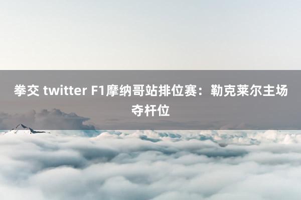 拳交 twitter F1摩纳哥站排位赛：勒克莱尔主场夺杆位