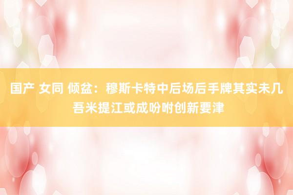 国产 女同 倾盆：穆斯卡特中后场后手牌其实未几 吾米提江或成吩咐创新要津