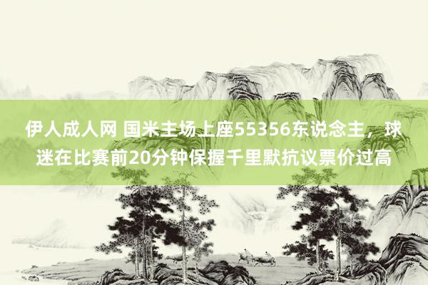 伊人成人网 国米主场上座55356东说念主，球迷在比赛前20分钟保握千里默抗议票价过高